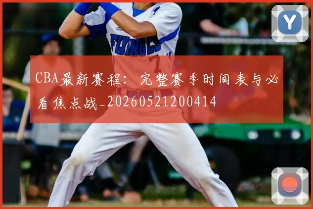 CBA最新赛程：完整赛季时间表与必看焦点战_20260521200414