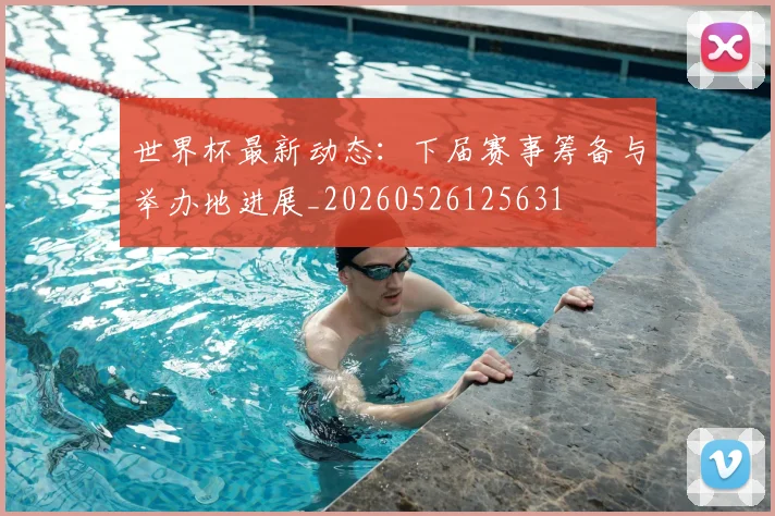 世界杯最新动态:下届赛事筹备与举办地进展_20260526125631