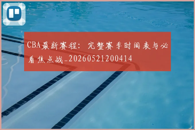 CBA最新赛程：完整赛季时间表与必看焦点战_20260521200414
