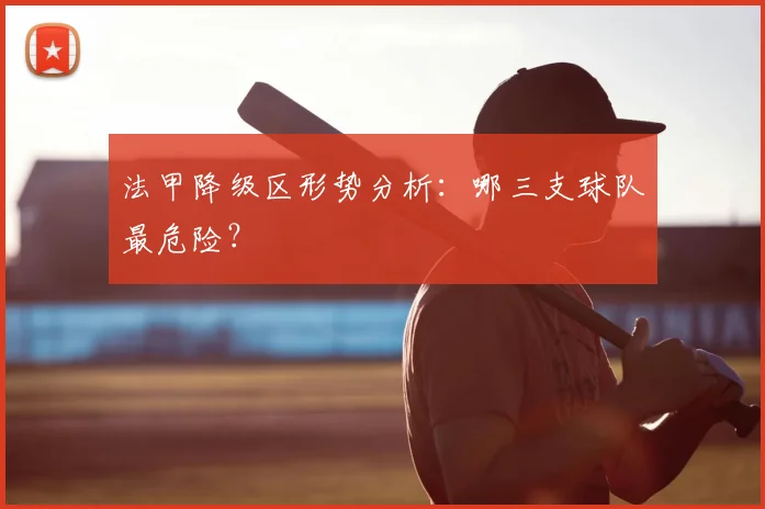 法甲降级区形势分析:哪三支球队最危险?