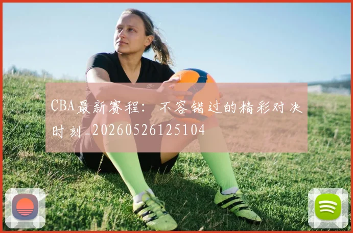 CBA最新赛程：不容错过的精彩对决时刻_20260526125104