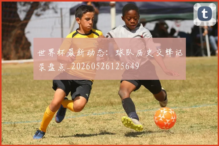 世界杯最新动态：球队历史交锋记录盘点_20260526125649