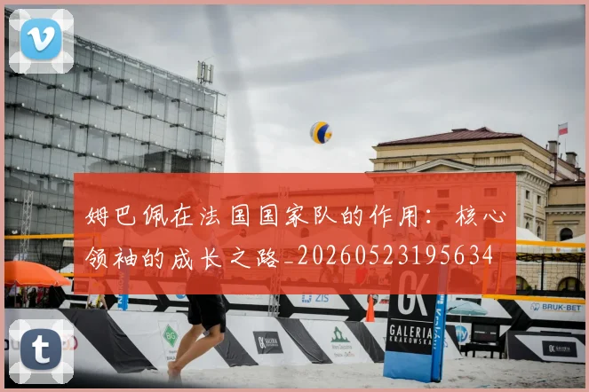 姆巴佩在法国国家队的作用:核心领袖的成长之路_20260523195634