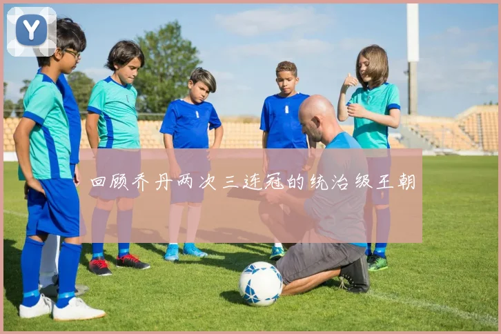回顾乔丹两次三连冠的统治级王朝