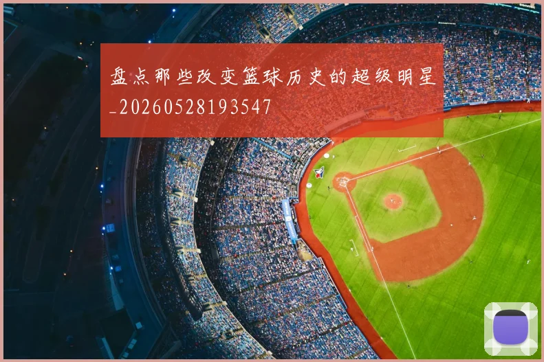 盘点那些改变篮球历史的超级明星_20260528193547